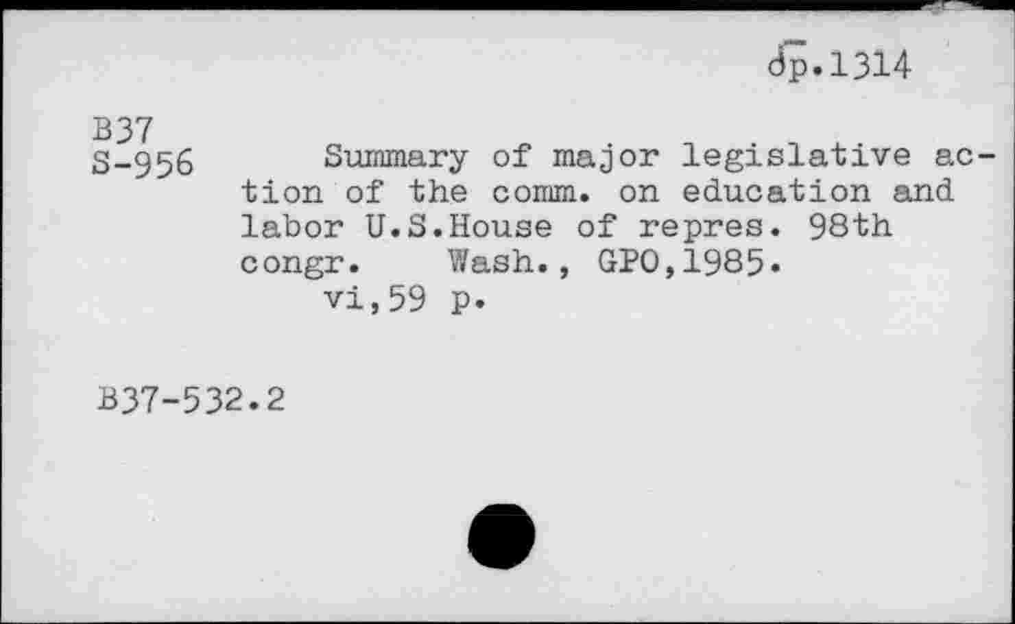 ﻿dp.1314
B37
S-956
Summary of major legislative action of the comm, on education and labor U.S.House of repres. 98th congr. Wash., GPO,1985.
vi,59 p.
B37-532.2